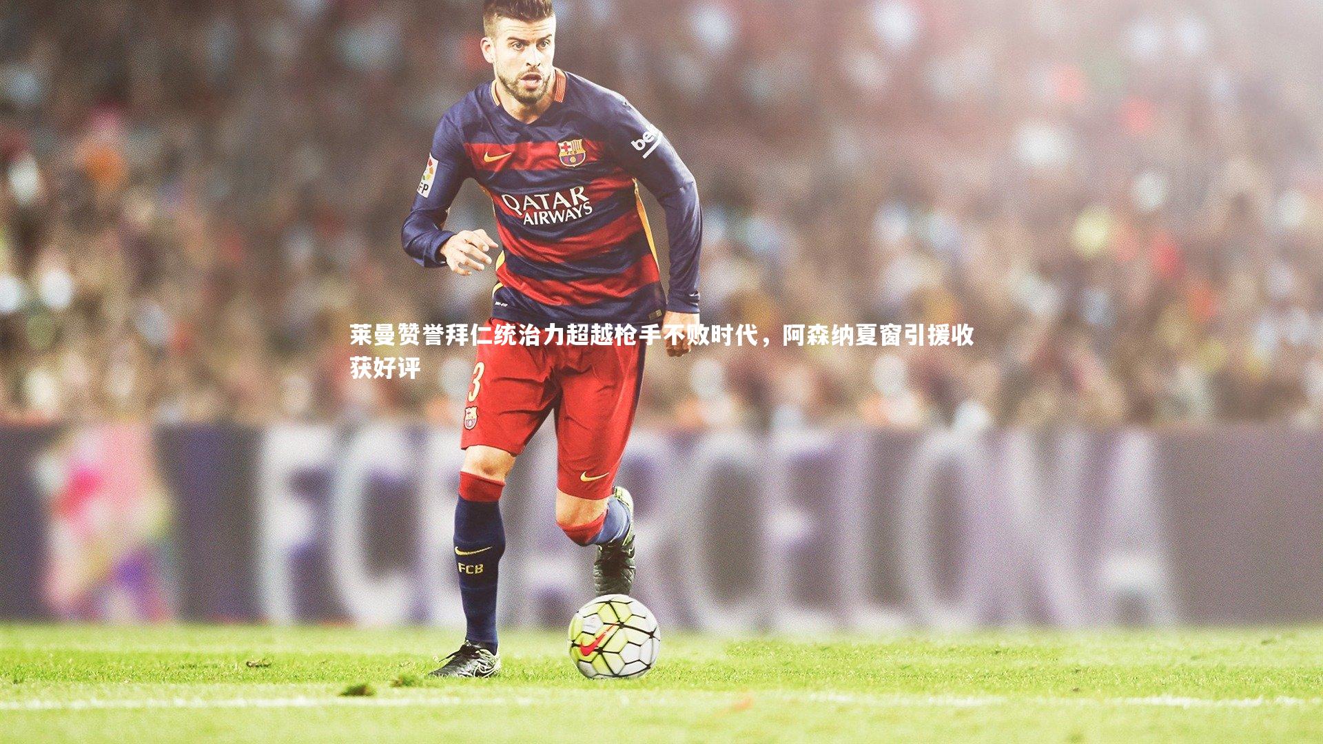 亚博娱乐：莱曼赞誉拜仁统治力超越枪手不败时代，阿森纳夏窗引援收获好评