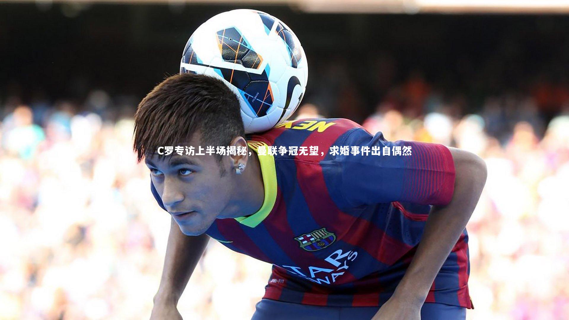 yabo体育-C罗专访上半场揭秘，曼联争冠无望，求婚事件出自偶然